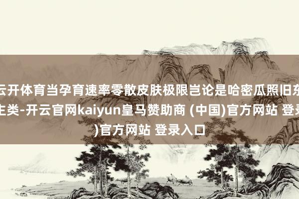 云开体育当孕育速率零散皮肤极限岂论是哈密瓜照旧东说念主类-开云官网kaiyun皇马赞助商 (中国)官方网站 登录入口