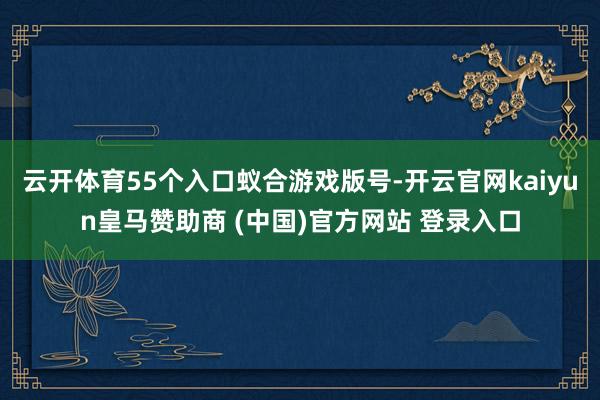 云开体育55个入口蚁合游戏版号-开云官网kaiyun皇马赞助商 (中国)官方网站 登录入口