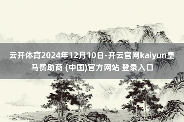 云开体育2024年12月10日-开云官网kaiyun皇马赞助商 (中国)官方网站 登录入口