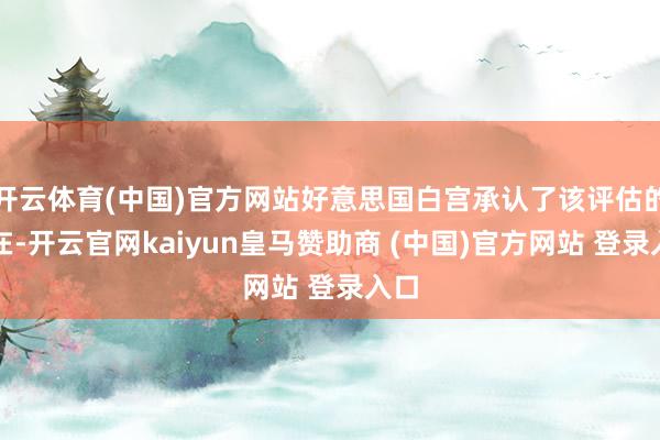 开云体育(中国)官方网站好意思国白宫承认了该评估的存在-开云官网kaiyun皇马赞助商 (中国)官方网站 登录入口
