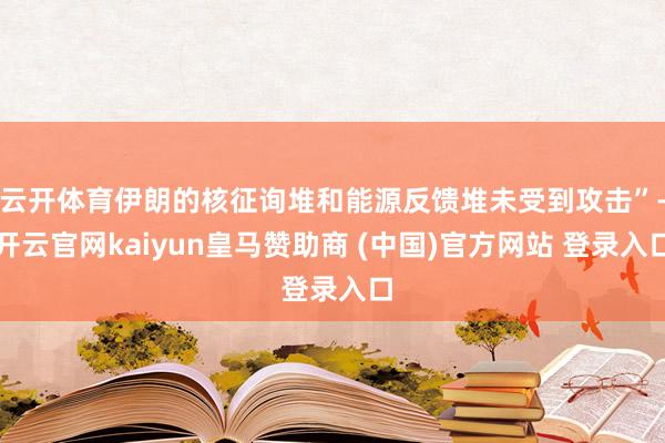 云开体育伊朗的核征询堆和能源反馈堆未受到攻击”-开云官网kaiyun皇马赞助商 (中国)官方网站 登录入口