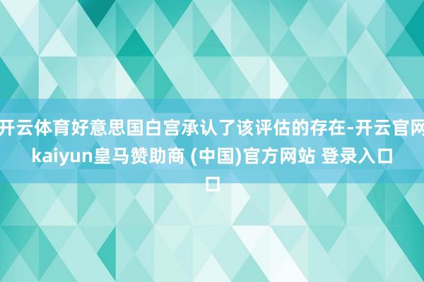 开云体育好意思国白宫承认了该评估的存在-开云官网kaiyun皇马赞助商 (中国)官方网站 登录入口