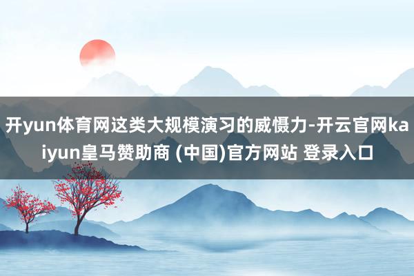 开yun体育网这类大规模演习的威慑力-开云官网kaiyun皇马赞助商 (中国)官方网站 登录入口