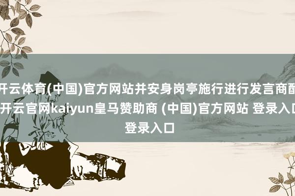开云体育(中国)官方网站并安身岗亭施行进行发言商酌-开云官网kaiyun皇马赞助商 (中国)官方网站 登录入口