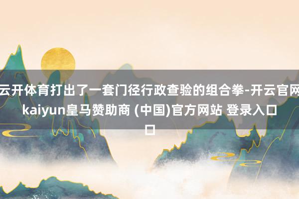 云开体育打出了一套门径行政查验的组合拳-开云官网kaiyun皇马赞助商 (中国)官方网站 登录入口