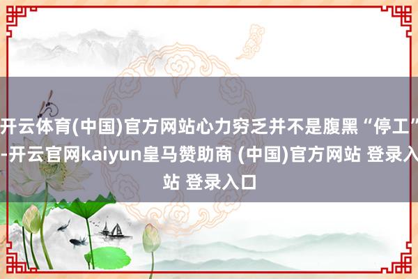 开云体育(中国)官方网站心力穷乏并不是腹黑“停工”了-开云官网kaiyun皇马赞助商 (中国)官方网站 登录入口