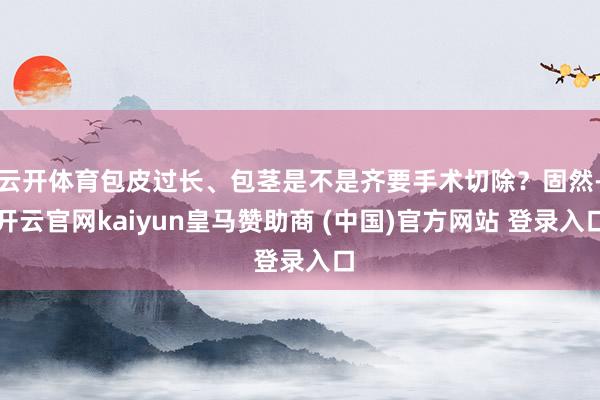 云开体育包皮过长、包茎是不是齐要手术切除？固然-开云官网kaiyun皇马赞助商 (中国)官方网站 登录入口