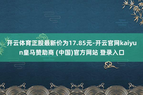 开云体育正股最新价为17.85元-开云官网kaiyun皇马赞助商 (中国)官方网站 登录入口