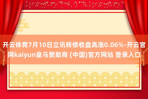 开云体育7月10日立讯转债收盘高涨0.06%-开云官网kaiyun皇马赞助商 (中国)官方网站 登录入口