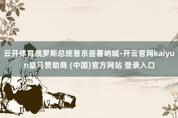 云开体育俄罗斯总统普京签署呐喊-开云官网kaiyun皇马赞助商 (中国)官方网站 登录入口
