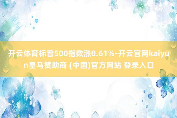 开云体育标普500指数涨0.61%-开云官网kaiyun皇马赞助商 (中国)官方网站 登录入口