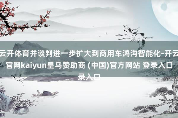 云开体育并谈判进一步扩大到商用车鸿沟智能化-开云官网kaiyun皇马赞助商 (中国)官方网站 登录入口