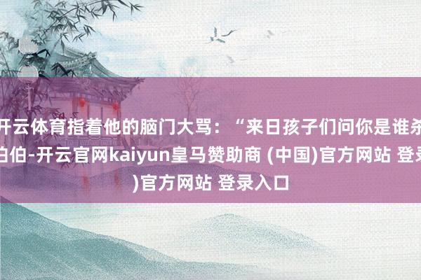 开云体育指着他的脑门大骂：“来日孩子们问你是谁杀了杨伯伯-开云官网kaiyun皇马赞助商 (中国)官方网站 登录入口