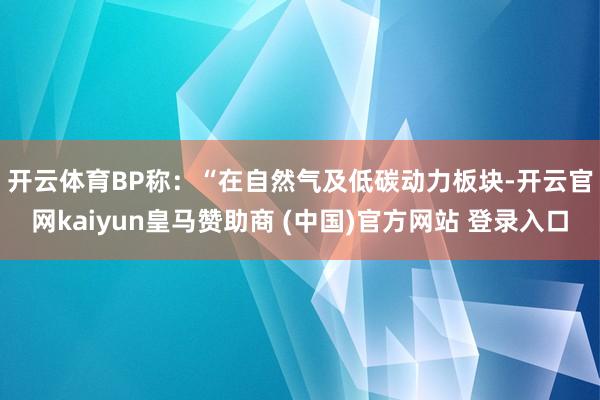 开云体育　　BP称：“在自然气及低碳动力板块-开云官网kaiyun皇马赞助商 (中国)官方网站 登录入口