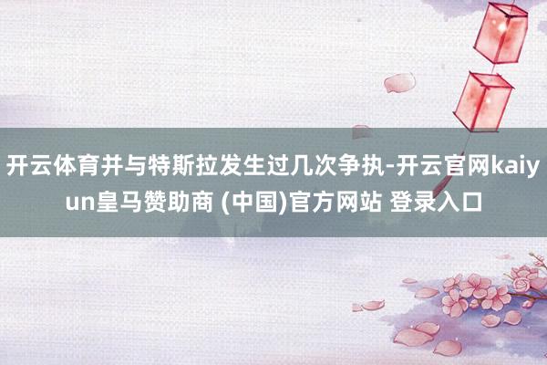 开云体育并与特斯拉发生过几次争执-开云官网kaiyun皇马赞助商 (中国)官方网站 登录入口