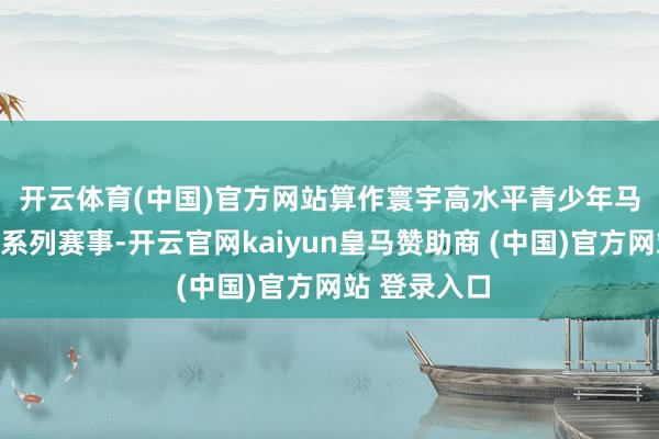 开云体育(中国)官方网站　　算作寰宇高水平青少年马术时事闭幕系列赛事-开云官网kaiyun皇马赞助商 (中国)官方网站 登录入口