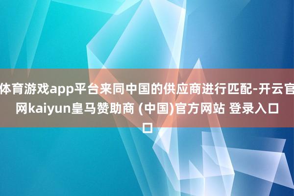 体育游戏app平台来同中国的供应商进行匹配-开云官网kaiyun皇马赞助商 (中国)官方网站 登录入口