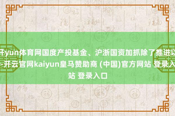 开yun体育网国度产投基金、沪浙国资加抓除了推进以外-开云官网kaiyun皇马赞助商 (中国)官方网站 登录入口