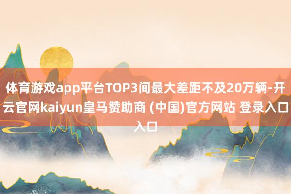 体育游戏app平台TOP3间最大差距不及20万辆-开云官网kaiyun皇马赞助商 (中国)官方网站 登录入口