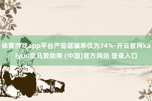 体育游戏app平台产能诓骗率仅为74%-开云官网kaiyun皇马赞助商 (中国)官方网站 登录入口