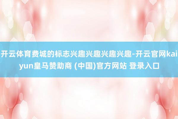 开云体育费城的标志兴趣兴趣兴趣兴趣-开云官网kaiyun皇马赞助商 (中国)官方网站 登录入口